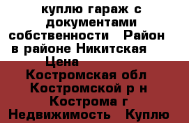 куплю гараж с документами собственности › Район ­ в районе Никитская 92 › Цена ­ 200 000 - Костромская обл., Костромской р-н, Кострома г. Недвижимость » Куплю   